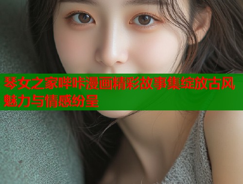 琴女之家哔咔漫画精彩故事集绽放古风魅力与情感纷呈  第1张